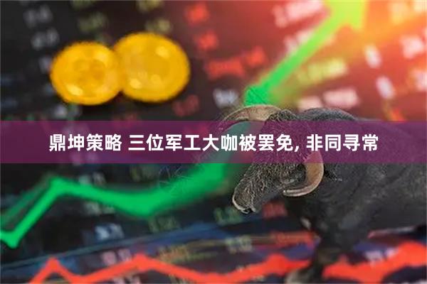 鼎坤策略 三位军工大咖被罢免, 非同寻常