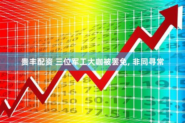 贵丰配资 三位军工大咖被罢免, 非同寻常