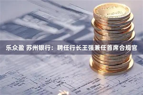 乐众盈 苏州银行：聘任行长王强兼任首席合规官