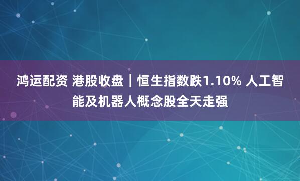 鸿运配资 港股收盘｜恒生指数跌1.10% 人工智能及机器人概念股全天走强
